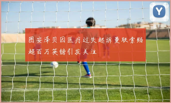 图安泽贝因医疗过失起诉曼联索赔超百万英镑引发关注