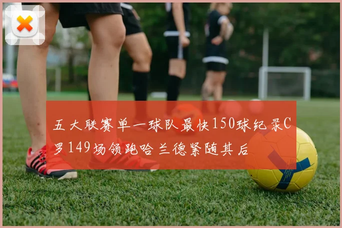 五大联赛单一球队最快150球纪录C罗149场领跑哈兰德紧随其后