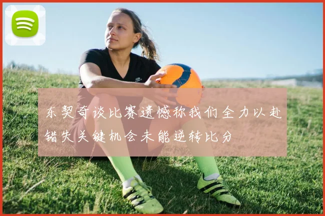 东契奇谈比赛遗憾称我们全力以赴错失关键机会未能逆转比分