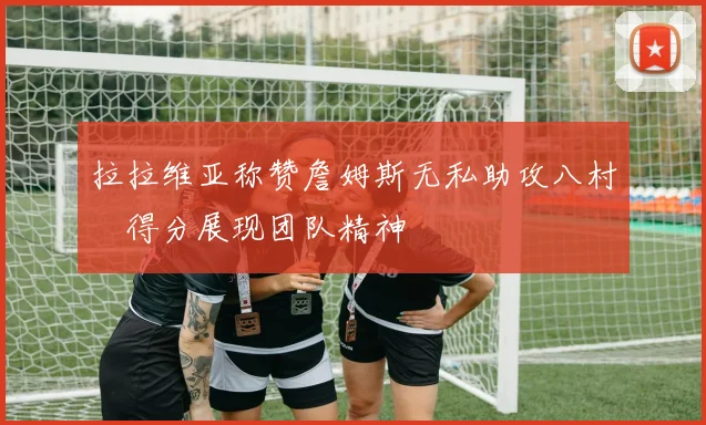 拉拉维亚称赞詹姆斯无私助攻八村塁得分展现团队精神