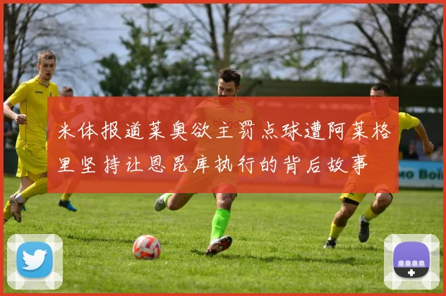 米体报道莱奥欲主罚点球遭阿莱格里坚持让恩昆库执行的背后故事