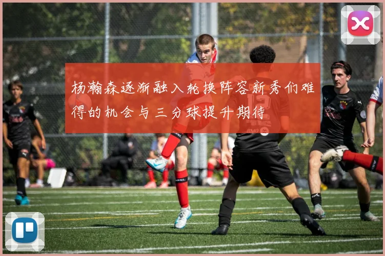 杨瀚森逐渐融入轮换阵容新秀们难得的机会与三分球提升期待