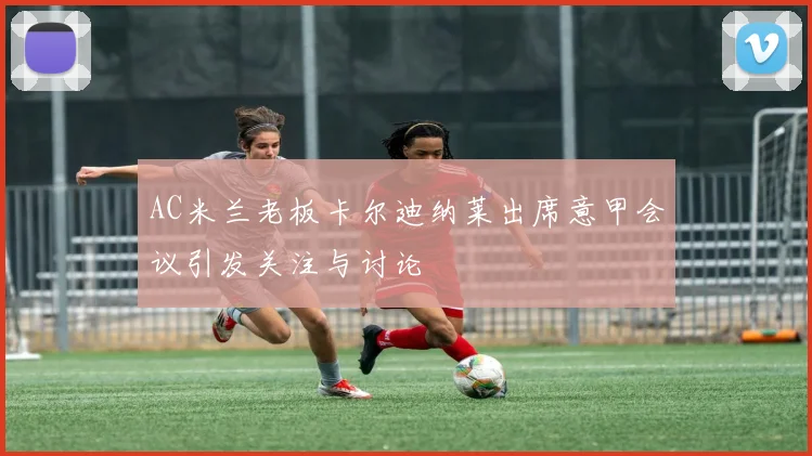 AC米兰老板卡尔迪纳莱出席意甲会议引发关注与讨论