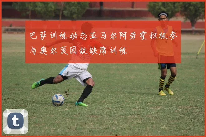 巴萨训练动态亚马尔阿劳霍积极参与奥尔莫因故缺席训练