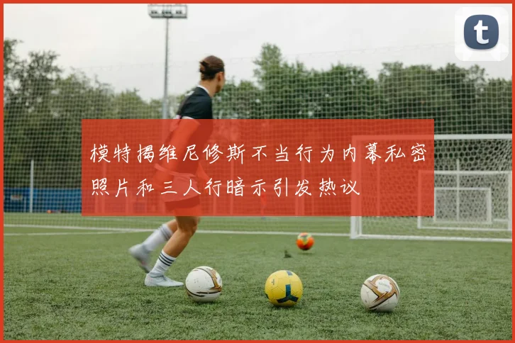 模特揭维尼修斯不当行为内幕私密照片和三人行暗示引发热议