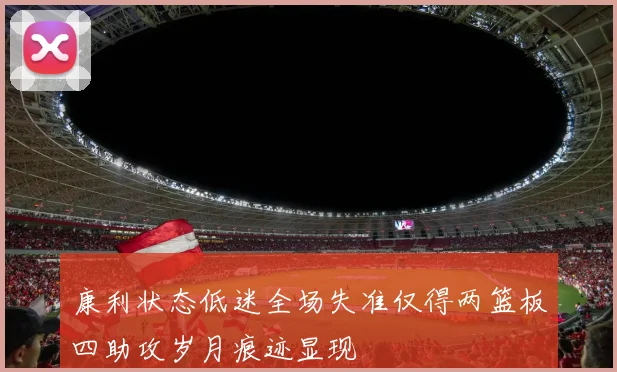 康利状态低迷全场失准仅得两篮板四助攻岁月痕迹显现