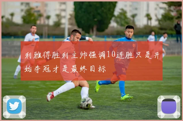 利雅得胜利主帅强调10连胜只是开始夺冠才是最终目标