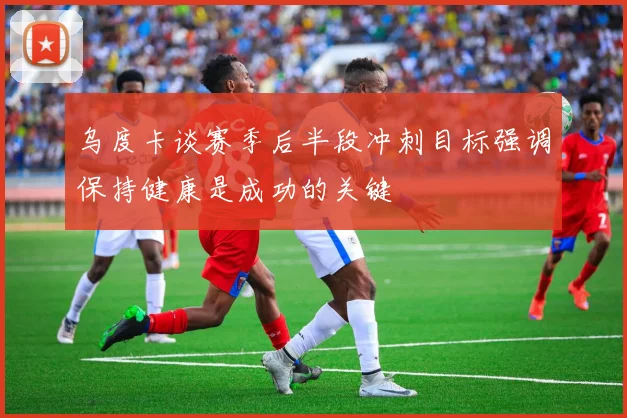 乌度卡谈赛季后半段冲刺目标强调保持健康是成功的关键