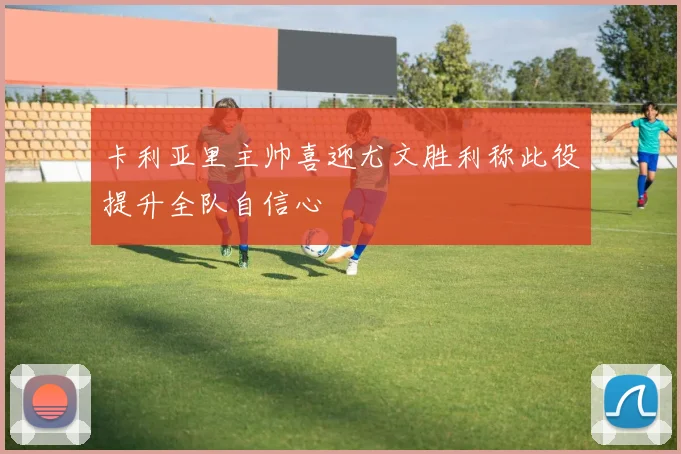 卡利亚里主帅喜迎尤文胜利称此役提升全队自信心
