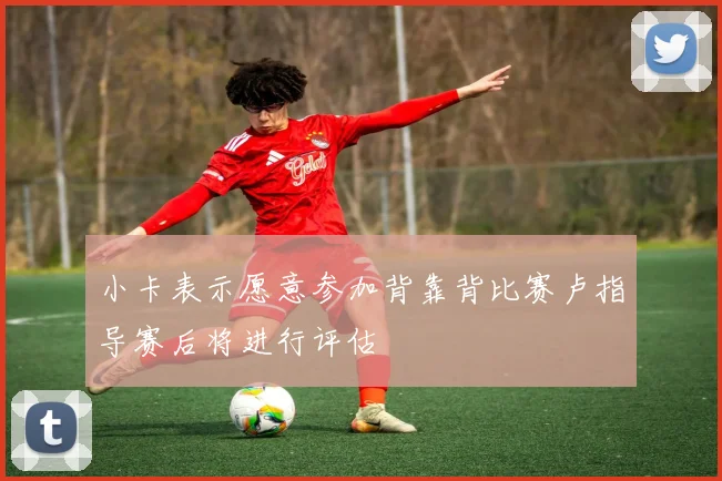 小卡表示愿意参加背靠背比赛卢指导赛后将进行评估