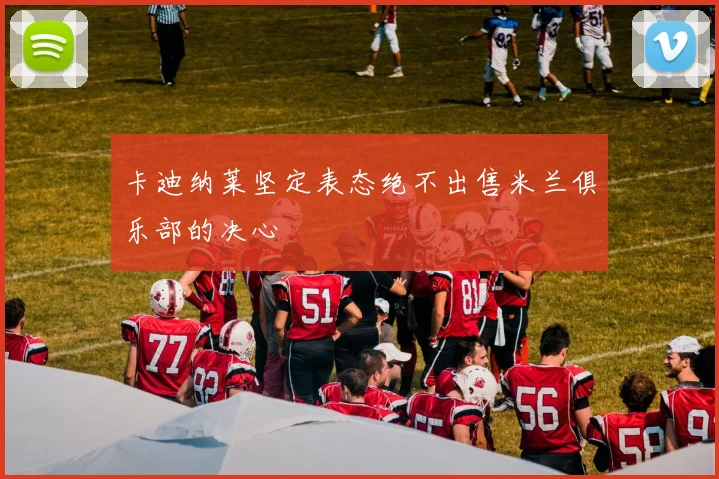 卡迪纳莱坚定表态绝不出售米兰俱乐部的决心