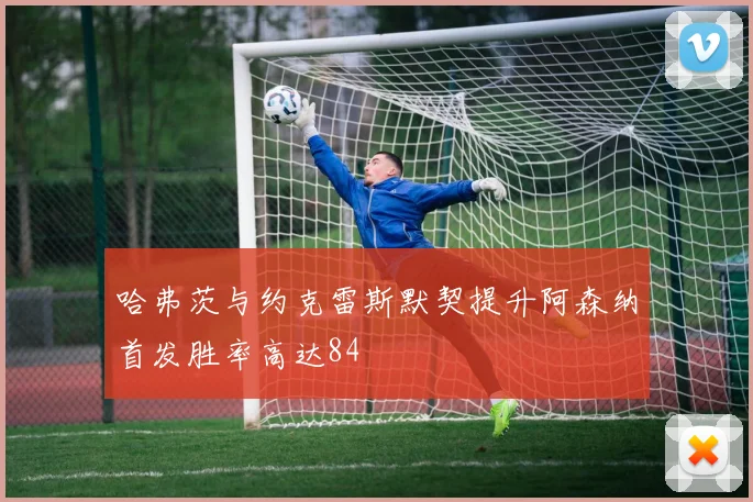 哈弗茨与约克雷斯默契提升阿森纳首发胜率高达84