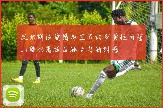 皮尔斯谈爱情与空间的重要性海誓山盟也需适度独立与新鲜感