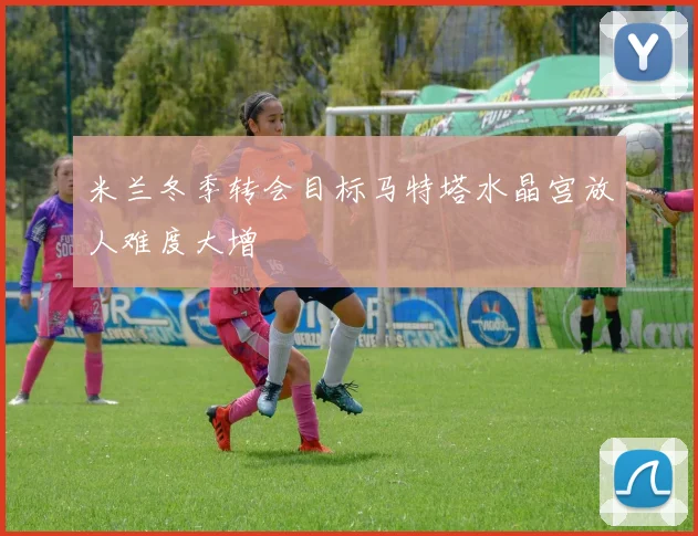 米兰冬季转会目标马特塔水晶宫放人难度大增