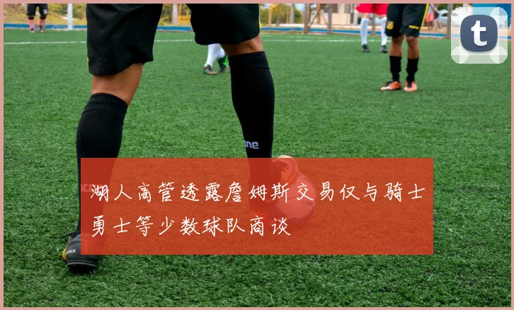 湖人高管透露詹姆斯交易仅与骑士勇士等少数球队商谈