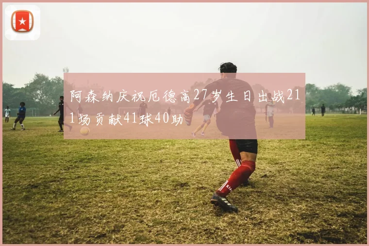 阿森纳庆祝厄德高27岁生日出战211场贡献41球40助