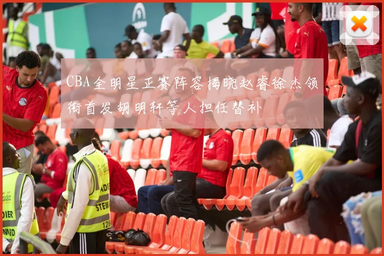 CBA全明星正赛阵容揭晓赵睿徐杰领衔首发胡明轩等人担任替补