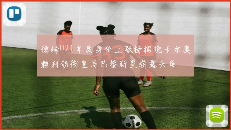 德转U21年度身价上涨榜揭晓卡尔奥赖利领衔皇马巴黎新星崭露头角