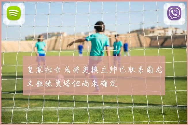 皇家社会或将更换主帅已联系前尤文教练莫塔但尚未确定