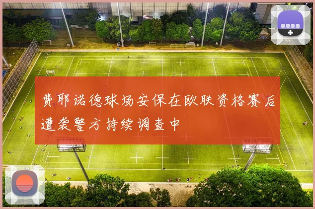 费耶诺德球场安保在欧联资格赛后遭袭警方持续调查中