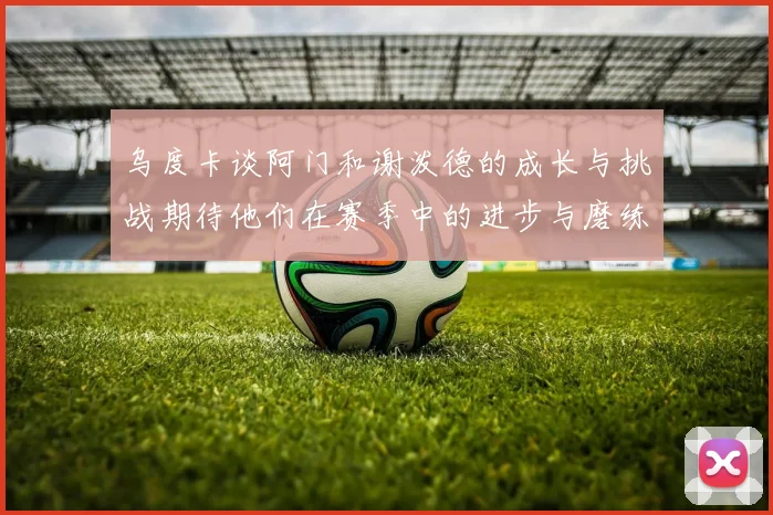 乌度卡谈阿门和谢泼德的成长与挑战期待他们在赛季中的进步与磨练